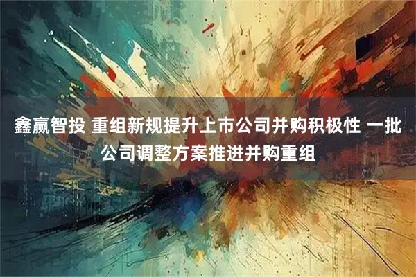 鑫赢智投 重组新规提升上市公司并购积极性 一批公司调整方案推进并购重组