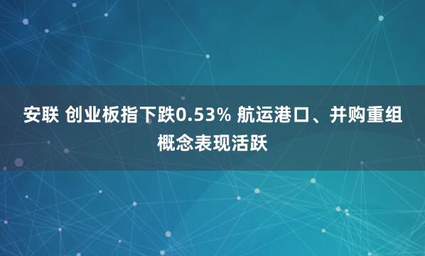 安联 创业板指下跌0.53% 航运港口、并购重组概念表现活跃