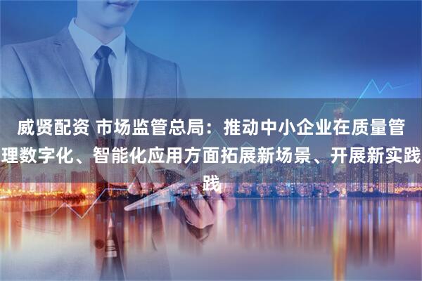 威贤配资 市场监管总局：推动中小企业在质量管理数字化、智能化应用方面拓展新场景、开展新实践