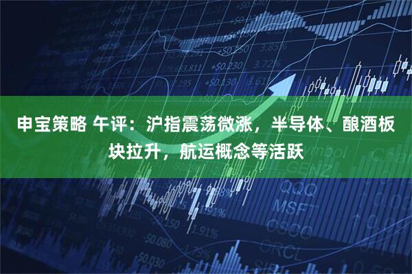 申宝策略 午评：沪指震荡微涨，半导体、酿酒板块拉升，航运概念等活跃