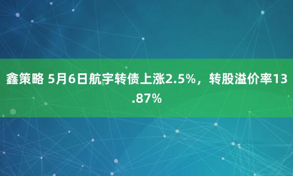 鑫策略 5月6日航宇转债上涨2.5%，转股溢价率13.87%