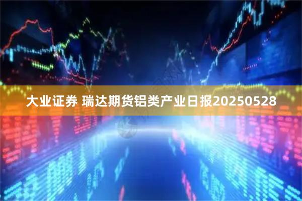 大业证券 瑞达期货铝类产业日报20250528