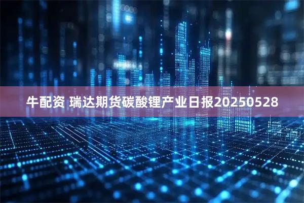 牛配资 瑞达期货碳酸锂产业日报20250528