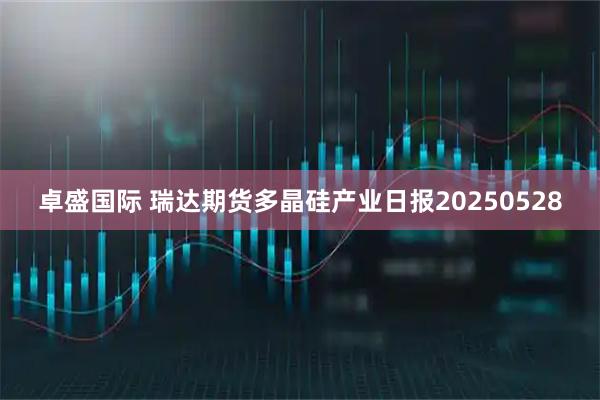 卓盛国际 瑞达期货多晶硅产业日报20250528