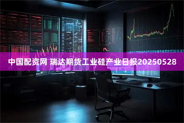 中国配资网 瑞达期货工业硅产业日报20250528