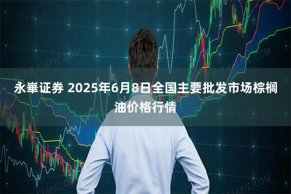 永崋证券 2025年6月8日全国主要批发市场棕榈油价格行情