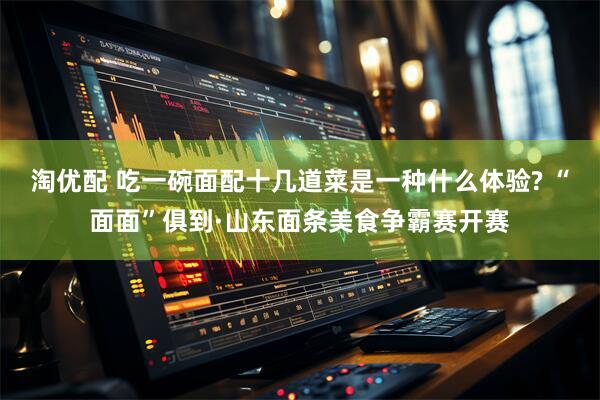 淘优配 吃一碗面配十几道菜是一种什么体验? “面面”俱到·山东面条美食争霸赛开赛