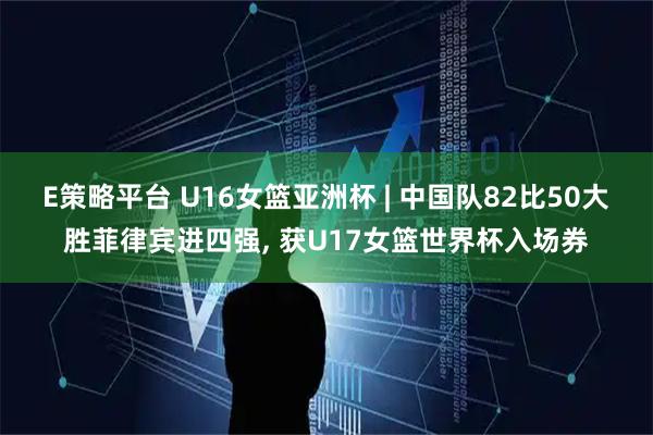 E策略平台 U16女篮亚洲杯 | 中国队82比50大胜菲律宾进四强, 获U17女篮世界杯入场券