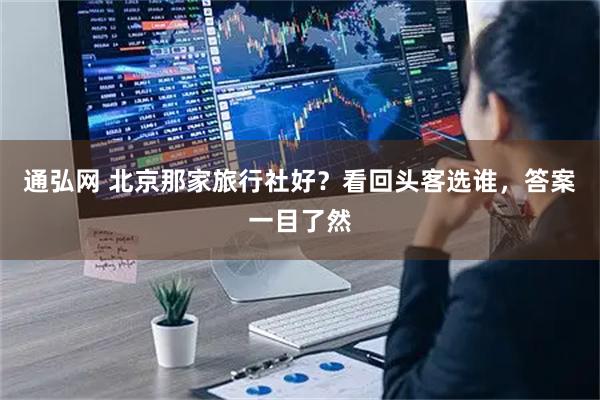 通弘网 北京那家旅行社好？看回头客选谁，答案一目了然
