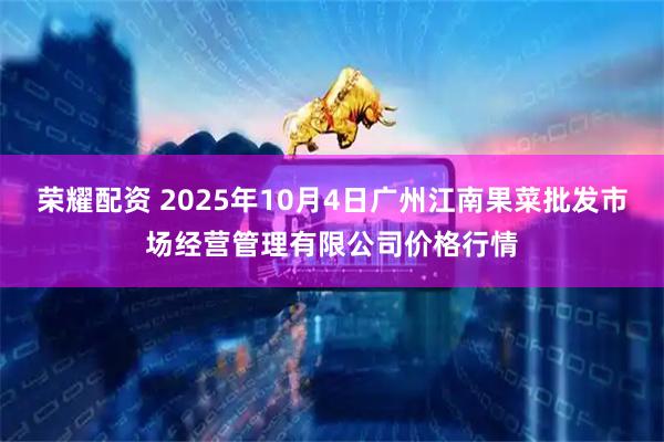 荣耀配资 2025年10月4日广州江南果菜批发市场经营管理有限公司价格行情