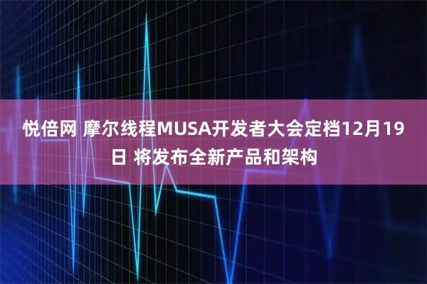 悦倍网 摩尔线程MUSA开发者大会定档12月19日 将发布全新产品和架构