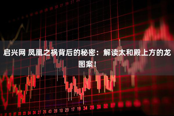 启兴网 凤凰之祸背后的秘密：解读太和殿上方的龙图案！